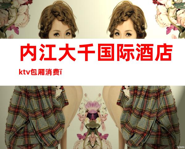 内江大千国际酒店ktv包厢消费(内江高档KTV)