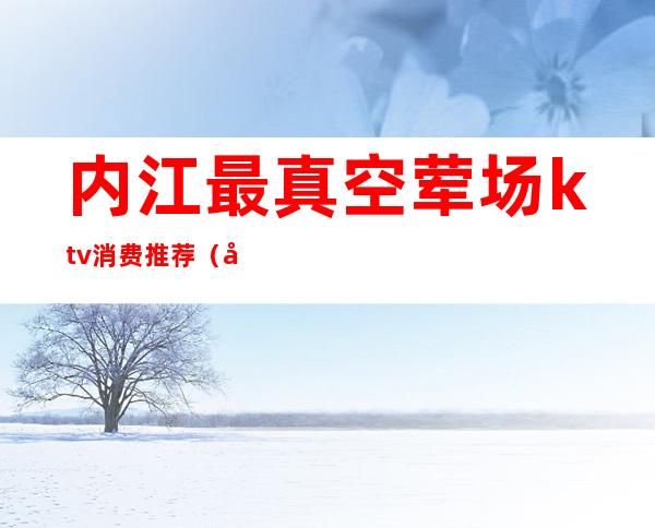 内江最真空荤场ktv消费推荐(内江ktv哪里便宜)