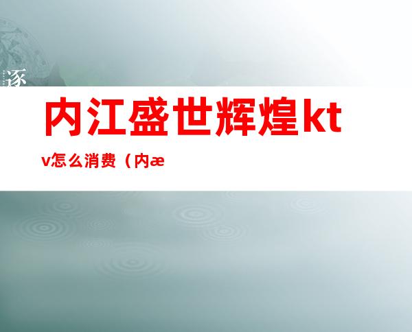 内江盛世辉煌ktv怎么消费(内江盛世辉煌KTV怎么样)