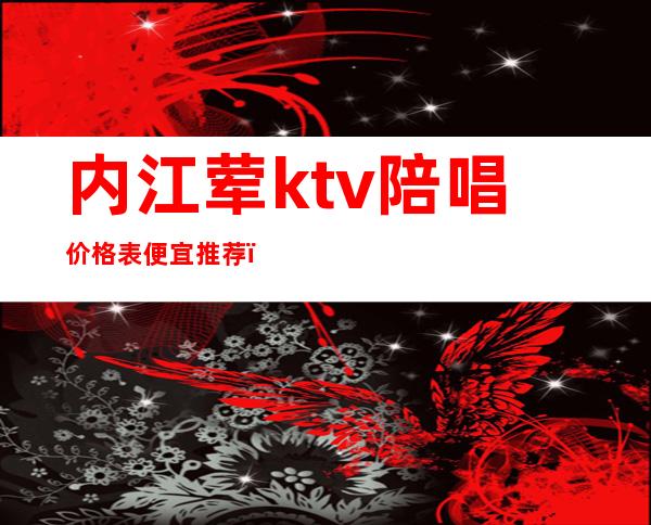 内江荤ktv陪唱价格表便宜推荐(内江哪个ktv有陪唱)