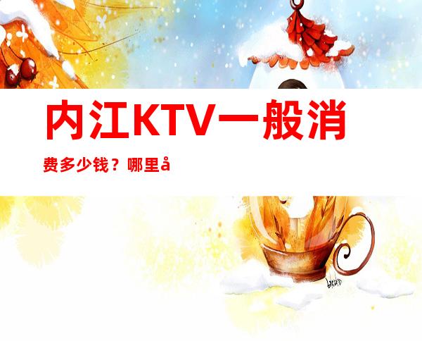 内江KTV一般消费多少钱？哪里好玩预定包厢优惠大