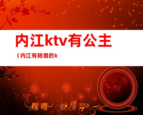 内江ktv有公主(内江有陪酒的ktv)