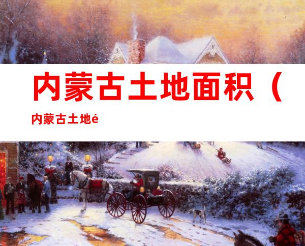 内蒙古土地面积（内蒙古土地面积和人口有多少）