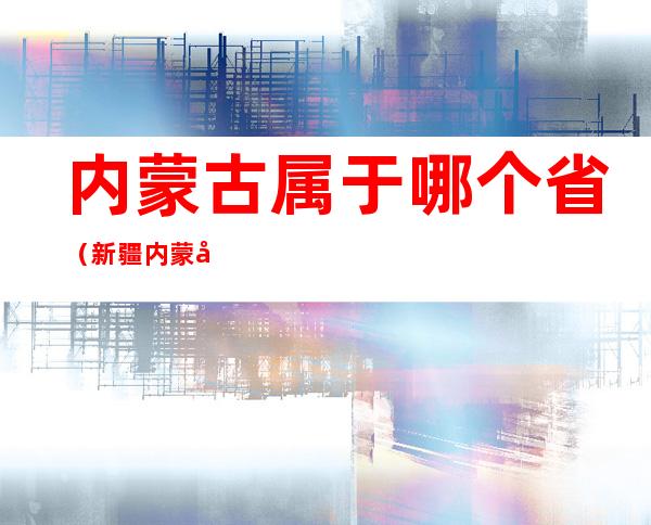 内蒙古属于哪个省(新疆内蒙古属于哪个省)