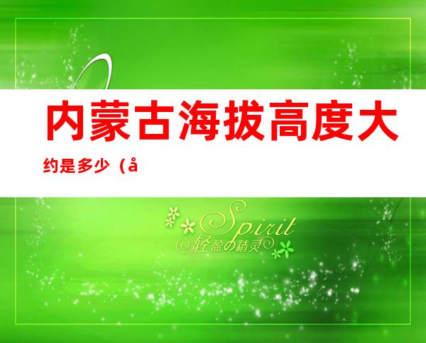 内蒙古海拔高度大约是多少(内蒙古的海拔高度)