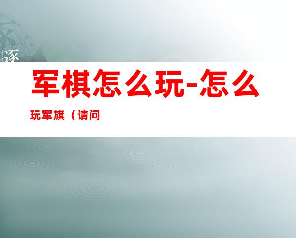 军棋怎么玩-怎么玩军旗(请问一下军棋怎么玩)