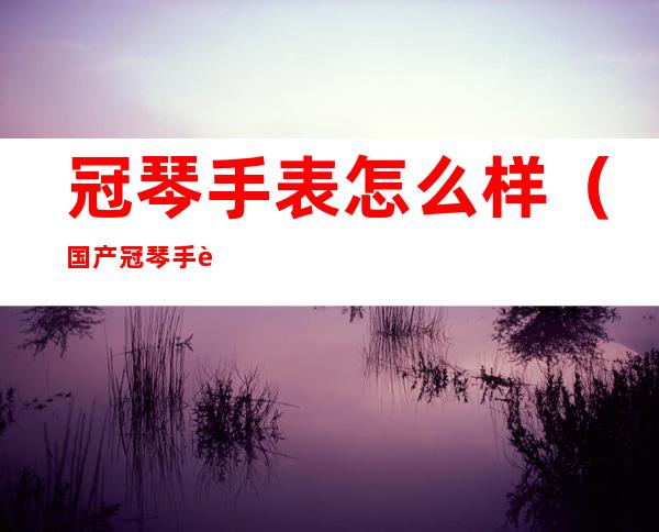冠琴手表怎么样(国产冠琴手表怎么样)
