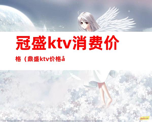 冠盛ktv消费价格（鼎盛ktv价格如何）
