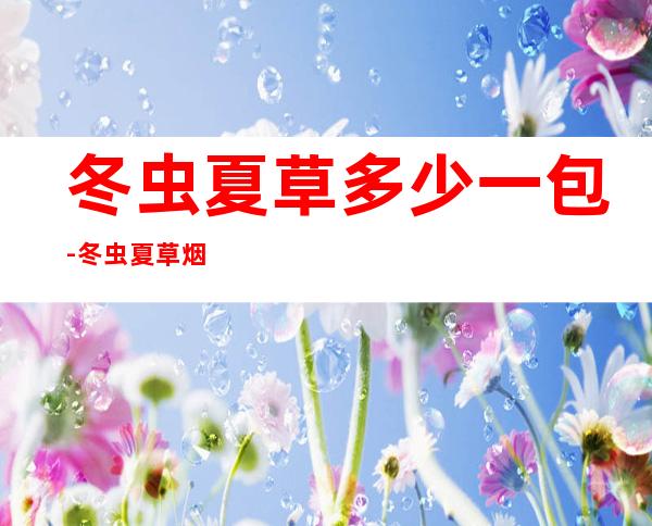 冬虫夏草多少一包-冬虫夏草烟一条多少钱?