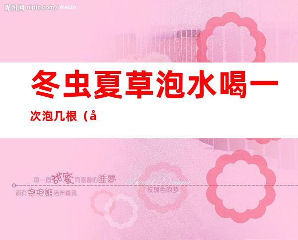 冬虫夏草泡水喝一次泡几根(冬虫夏草一天泡几根)
