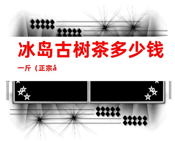 冰岛古树茶多少钱一斤(正宗冰岛古树茶多少钱一斤)