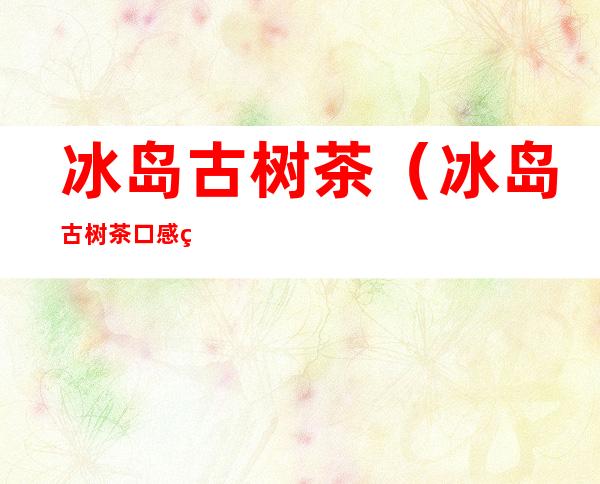 冰岛古树茶(冰岛古树茶口感特点)