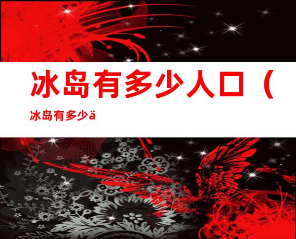 冰岛有多少人口(冰岛有多少人口 多少注册球员)