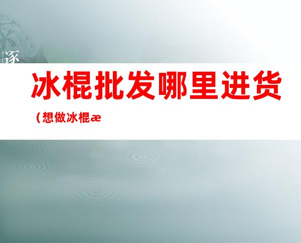 冰棍批发哪里进货(想做冰棍批发哪里进货)