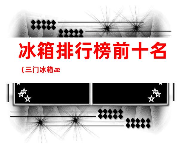 冰箱排行榜前十名(三门冰箱排行榜前十名)