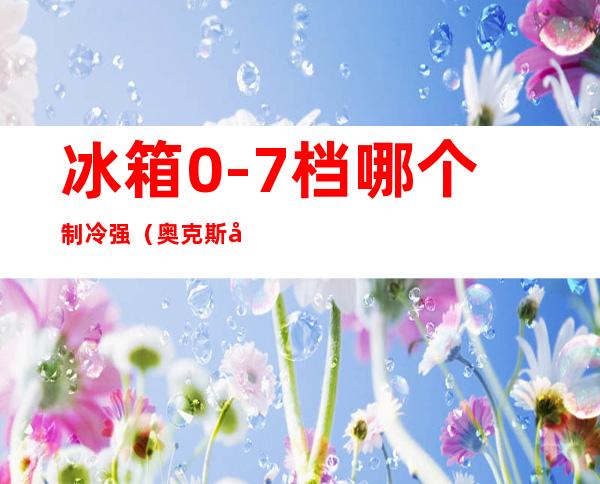 冰箱0-7档哪个制冷强（奥克斯冰箱0-7档哪个制冷强）