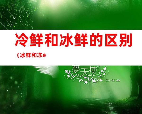 冷鲜和冰鲜的区别(冰鲜和冻鲜有什么区别)