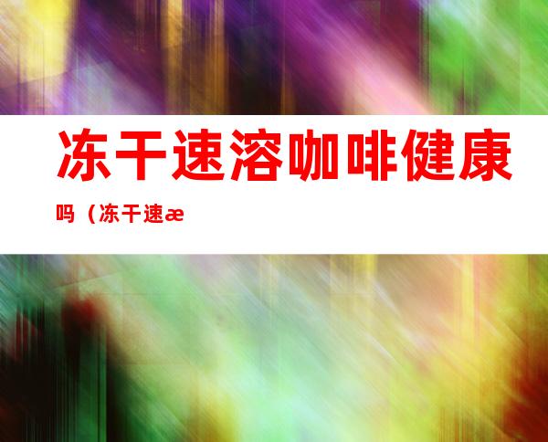 冻干速溶咖啡健康吗(冻干速溶咖啡健康吗能不能喝)