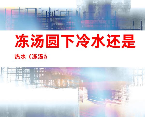 冻汤圆下冷水还是热水(冻汤圆下冷水还是热水煮多久)