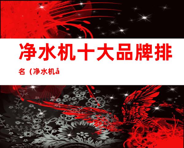 净水机十大品牌排名(净水机品牌排行榜前十名)