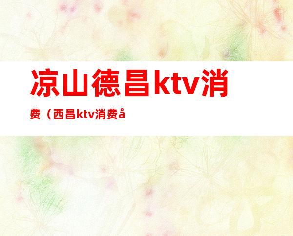 凉山德昌ktv消费(西昌ktv消费如何)