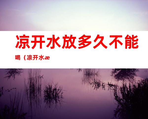 凉开水放多久不能喝(凉开水放多久就不能喝了)