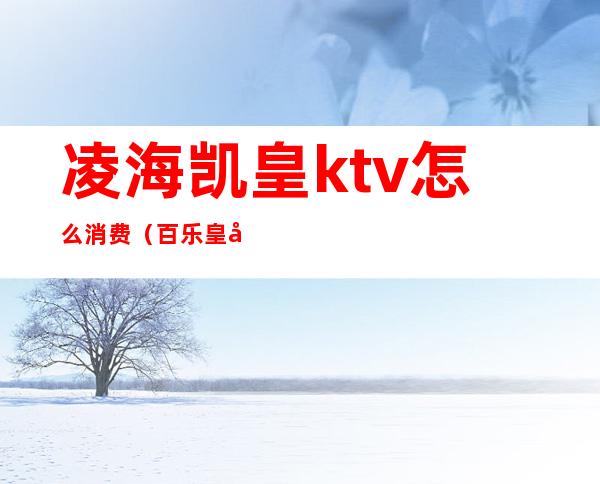 凌海凯皇ktv怎么消费(百乐皇城ktv)