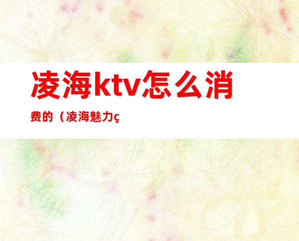 凌海ktv怎么消费的(凌海魅力皇朝ktv)
