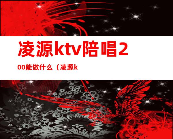 凌源ktv陪唱200能做什么(凌源ktv小间多少钱)