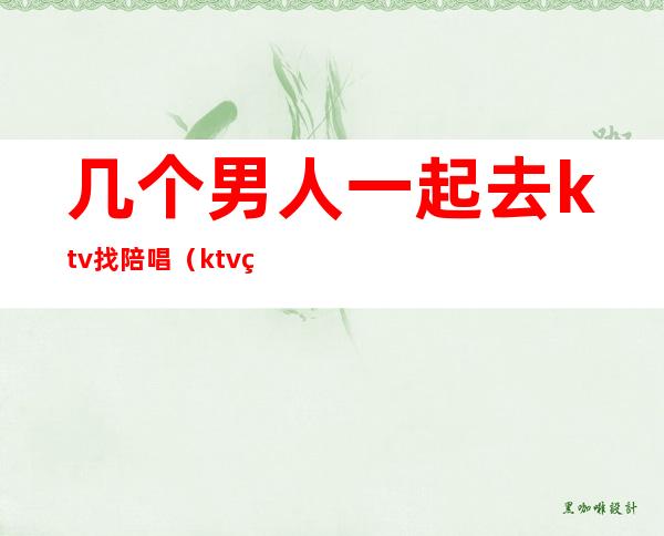 几个男人一起去ktv找陪唱(ktv男的陪唱)