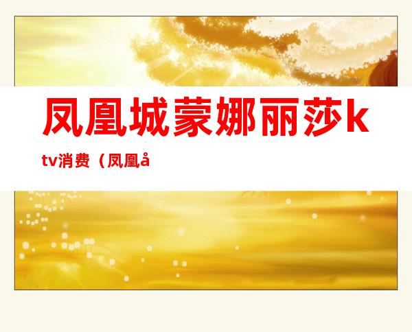 凤凰城蒙娜丽莎ktv消费(凤凰城蒙娜丽莎ktv消费怎么样)