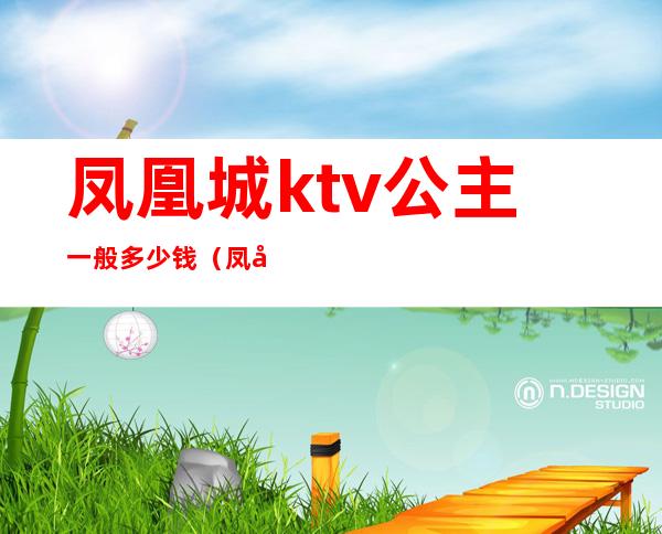 凤凰城ktv公主一般多少钱(凤凰国际ktv包间多少钱)