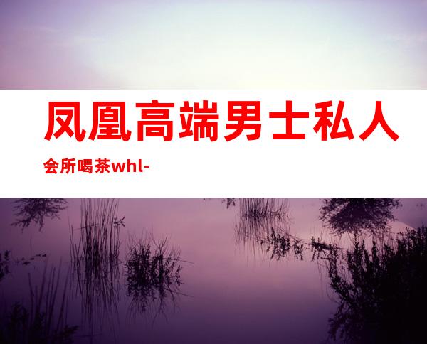 凤凰高端男士私人会所喝茶whl-成都凤凰山公园有喝茶的吗