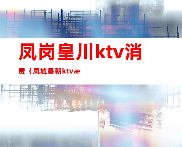 凤岗皇川ktv消费(凤城皇朝ktv怎么样)
