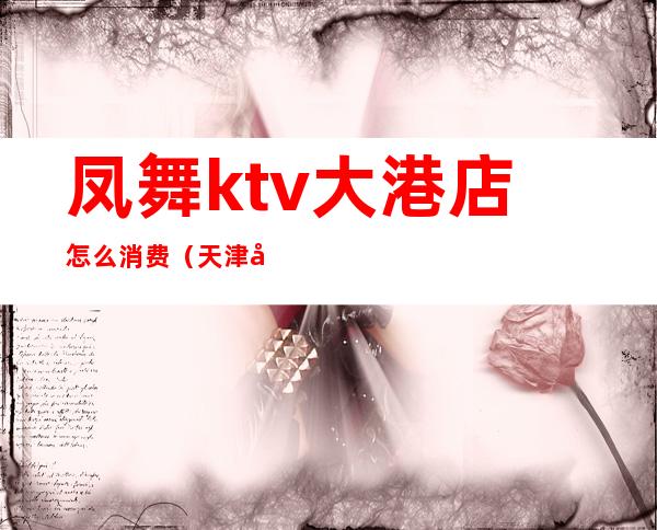 凤舞ktv大港店怎么消费(天津大港凤舞KTV)