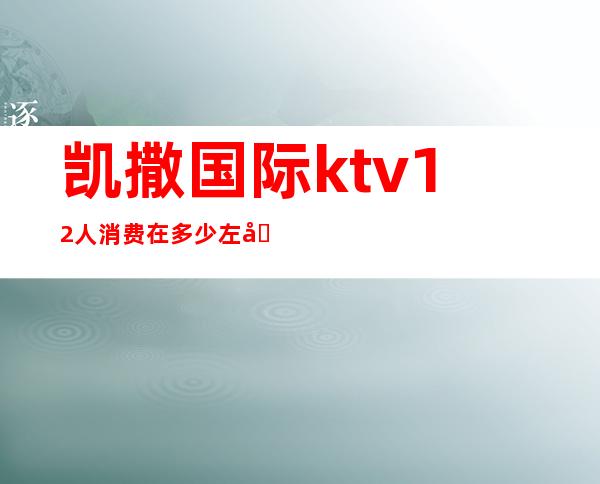 凯撒国际ktv12人消费在多少左右(凯撒国际ktv佳丽小费)