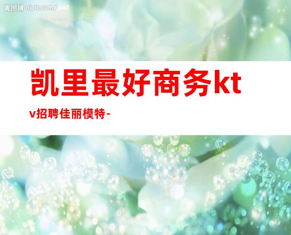 凯里最好商务ktv招聘佳丽模特-贵州凯里那个酒吧招聘的？