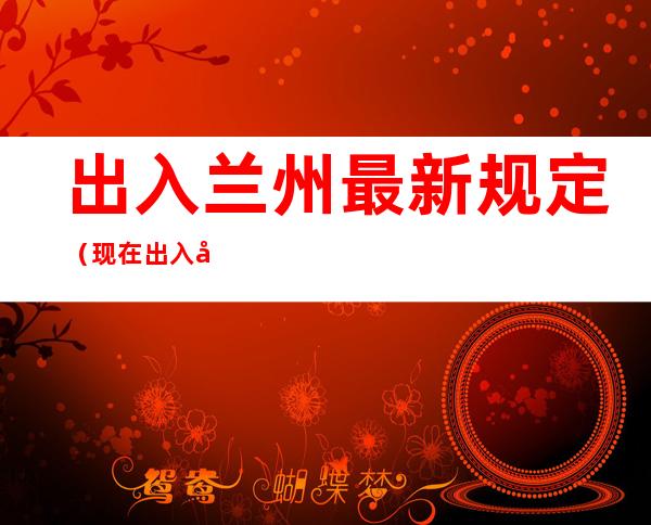 出入兰州最新规定(现在出入兰州最新规定)