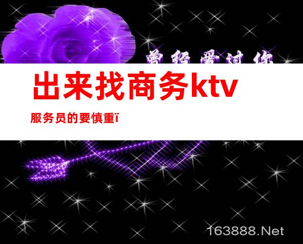 出来找商务ktv服务员的要慎重（去商务ktv工作好吗）