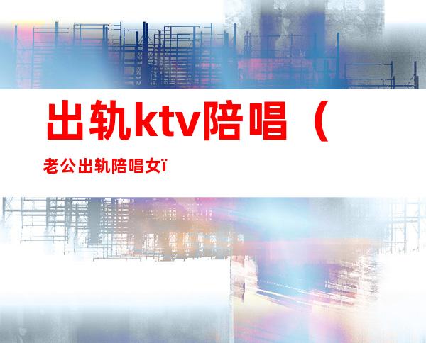 出轨ktv陪唱(老公出轨陪唱女)