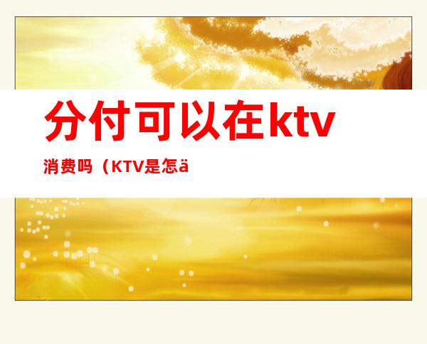 分付可以在ktv消费吗(KTV是怎么消费的)