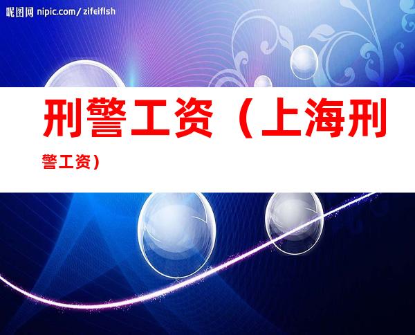 刑警工资(上海刑警工资)