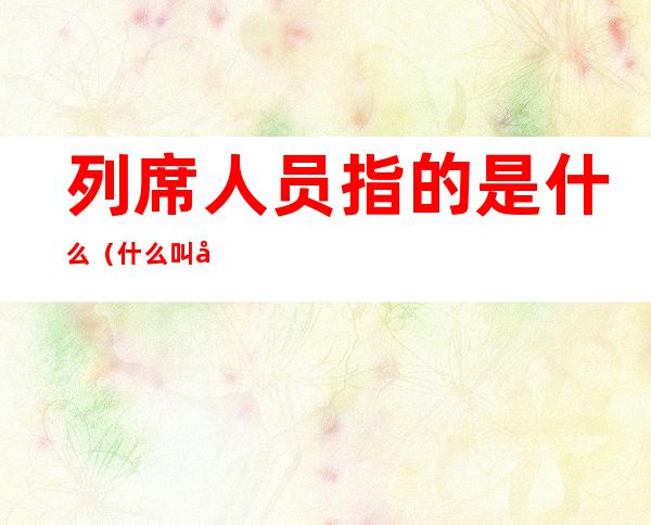 列席人员指的是什么(什么叫列席人员)