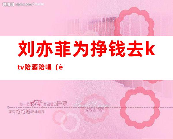刘亦菲为挣钱去ktv陪酒陪唱(艺人ktv陪酒)