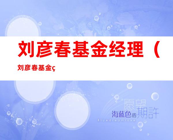 刘彦春基金经理(刘彦春基金经理排名)