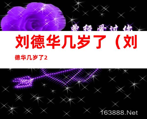 刘德华几岁了（刘德华几岁了2022）