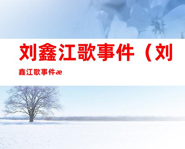 刘鑫江歌事件（刘鑫江歌事件怎么回事）