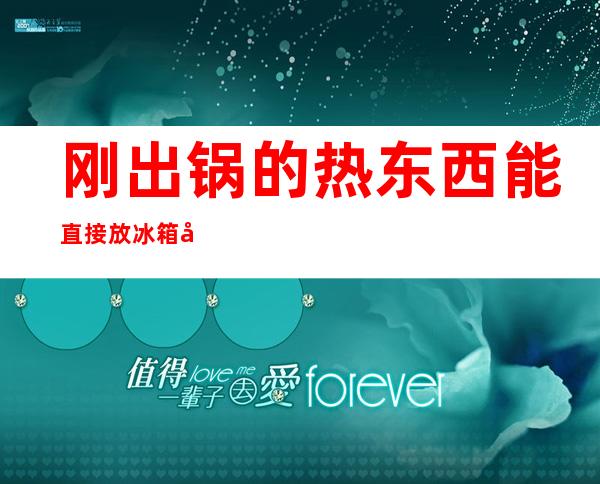 刚出锅的热东西能直接放冰箱吗(刚出锅热的可以直接放冰箱吗)