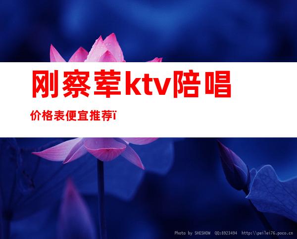 刚察荤ktv陪唱价格表便宜推荐(怀柔金都ktv有陪唱的吗)