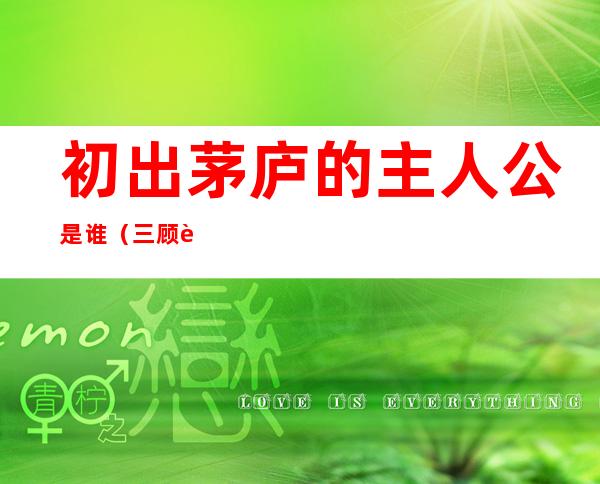 初出茅庐的主人公是谁(三顾茅庐的主人公是谁)